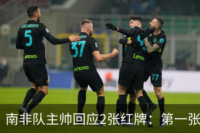 南非队主帅回应2张红牌：第一张无异议 第二张量刑过重